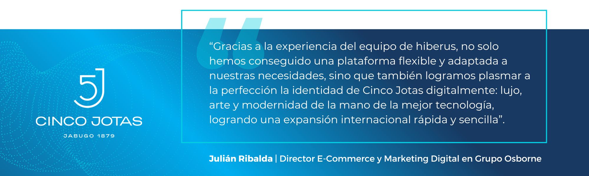 "Gracias a la experiencia de hiberus y su equipo, no solo conseguimos una plataforma flexible y adaptada a nuestras necesidades, sino que también logramos reflejar el alma de Cinco Jotas: una marca de lujo que respira tradición y modernidad. Este proyecto no solo modernizó nuestra imagen, sino que también ha mejorado nuestra conexión con consumidores internacionales." - Julián Ribalda, Director E-Commerce y Marketing Digital en Grupo Osborne.